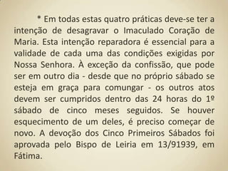 	* Em todas estas quatro práticas deve-se ter a intenção de desagravar o Imaculado Coração de Maria. Esta intenção reparadora é essencial para a validade de cada uma das condições exigidas por Nossa Senhora. À exceção da confissão, que pode ser em outro dia - desde que no próprio sábado se esteja em graça para comungar - os outros atos devem ser cumpridos dentro das 24 horas do 1º sábado de cinco meses seguidos. Se houver esquecimento de um deles, é preciso começar de novo. A devoção dos Cinco Primeiros Sábados foi aprovada pelo Bispo de Leiria em 13/91939, em Fátima.