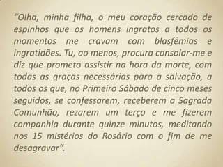 “Olha, minha filha, o meu coração cercado de espinhos que os homens ingratos a todos os momentos me cravam com blasfêmias e ingratidões. Tu, ao menos, procura consolar-me e diz que prometo assistir na hora da morte, com todas as graças necessárias para a salvação, a todos os que, no Primeiro Sábado de cinco meses seguidos, se confessarem, receberem a Sagrada Comunhão, rezarem um terço e me fizerem companhia durante quinze minutos, meditando nos 15 mistérios do Rosário com o fim de me desagravar”.