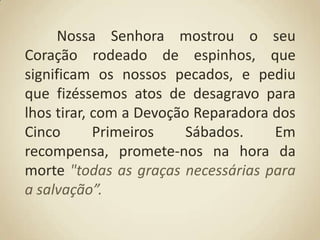 Nossa Senhora mostrou o seu Coração rodeado de espinhos, que significam os nossos pecados, e pediu que fizéssemos atos de desagravo para lhos tirar, com a Devoção Reparadora dos Cinco Primeiros Sábados. Em recompensa, promete-nos na hora da morte "todas as graças necessárias para a salvação”.