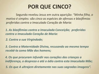 POR QUE CINCO?Segundo revelou Jesus em outra aparição: “Minha filha, o motivo é simples: são cinco as espécies de ofensas e blasfêmias proferidas contra o Imaculado Coração de Maria:1. As blasfêmias contra a Imaculada Conceição; proferidas contra o Imaculado Coração de Maria:2. Contra a sua Virgindade; 3. Contra a Maternidade Divina, recusando ao mesmo tempo recebê-la como Mãe dos homens; 4. Os que procuram infundir nos corações das crianças a indiferença, o desprezo e até o ódio contra esta Imaculada Mãe; 5. Os que A ultrajem diretamente nas suas sagradas imagens”.
