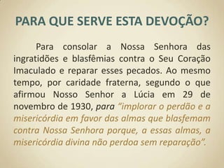 PARA QUE SERVE ESTA DEVOÇÃO?	Para consolar a Nossa Senhora das ingratidões e blasfêmias contra o Seu Coração Imaculado e reparar esses pecados. Ao mesmo tempo, por caridade fraterna, segundo o que afirmou Nosso Senhor a Lúcia em 29 de novembro de 1930, para “implorar o perdão e a misericórdia em favor das almas que blasfemam contra Nossa Senhora porque, a essas almas, a misericórdia divina não perdoa sem reparação”.