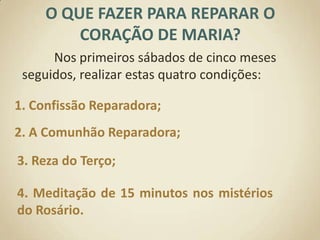 O QUE FAZER PARA REPARAR O CORAÇÃO DE MARIA?	Nos primeiros sábados de cinco meses seguidos, realizar estas quatro condições:1. Confissão Reparadora;2. A Comunhão Reparadora;3. Reza do Terço;4. Meditação de 15 minutos nos mistérios do Rosário.