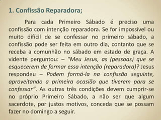 1. Confissão Reparadora;	Para cada Primeiro Sábado é preciso uma confissão com intenção reparadora. Se for impossível ou muito difícil de se confessar no primeiro sábado, a confissão pode ser feita em outro dia, contanto que se receba a comunhão no sábado em estado de graça. A vidente perguntou: – “Meu Jesus, as (pessoas) que se esquecerem de formar essa intenção (reparadora)? Jesus respondeu – Podem formá-la na confissão seguinte, aproveitando a primeira ocasião que tiverem para se confessar”. As outras três condições devem cumprir-se no próprio Primeiro Sábado, a não ser que algum sacerdote, por justos motivos, conceda que se possam fazer no domingo a seguir.