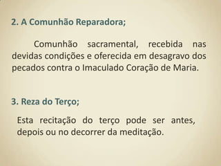 2. A Comunhão Reparadora;	Comunhão sacramental, recebida nas devidas condições e oferecida em desagravo dos pecados contra o Imaculado Coração de Maria. 3. Reza do Terço;Esta recitação do terço pode ser antes, depois ou no decorrer da meditação.