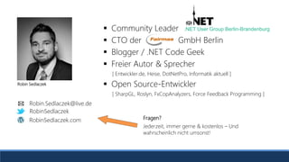Robin Sedlaczek
RobinSedlaczek
RobinSedlaczek.com
Robin.Sedlaczek@live.de
 Community Leader
 CTO der GmbH Berlin
 Blogger / .NET Code Geek
 Freier Autor & Sprecher
[ Entwickler.de, Heise, DotNetPro, Informatik aktuell ]
 Open Source-Entwickler
[ SharpGL, Roslyn, FxCopAnalyzers, Force Feedback Programming ]
.NET User Group Berlin-Brandenburg
Fragen?
Jederzeit, immer gerne & kostenlos – Und
wahrscheinlich nicht umsonst!
 