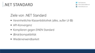 RobinSedlaczek
RobinSedlaczek.com
Robin.Sedlaczek@live.de
.NET STANDARD
Ziele von .NET Standard
 Vereinheitlichte Klassenbibliothek (alles, außer UI )
 API-Konvergenz
 Kompilieren gegen EINEN Standard
 (Binär)kompatibilität
 Wiederverwendbarkeit
 