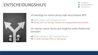 RobinSedlaczek
RobinSedlaczek.com
Robin.Sedlaczek@live.de
ENTSCHEIDUNGSHILFE
Ich benötige für meine Library viele verschiedene APIs:
 Wähle höhere .NET Standard-Version!
 Library kann auf weniger Plattformen eingesetzt/benutzt werden.
Ich möchte meine Library auf möglichst vielen Plattformen
benutzen:
 Wähle niedrigere .NET Standard-Version!
 Es stehen weniger APIs zur Verfügung.
 