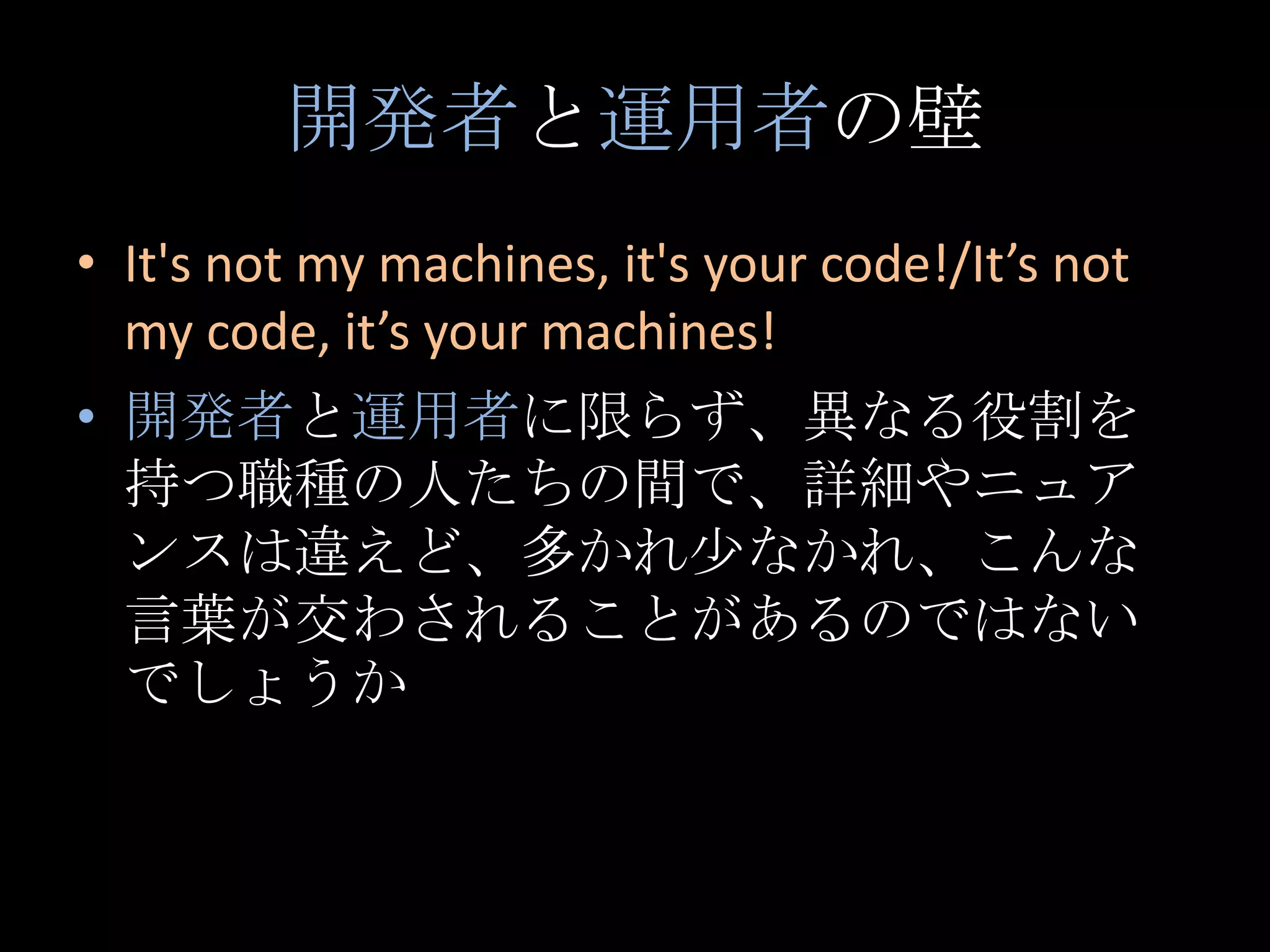 開発者と運用者の壁It's not my machines, it's your code!/It’s not my code, it’s your machines!開発者と運用者に限らず、異なる役割を持つ職種の人たちの間で、詳細やニュアンスは違えど、多かれ少なかれ、こんな言葉が交わされることがあるのではないでしょうか