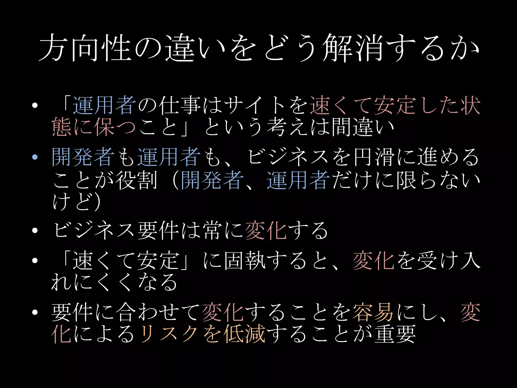 方向性の違いをどう解消するか「運用者の仕事はサイトを速くて安定した状態に保つこと」という考えは間違い開発者も運用者も、ビジネスを円滑に進めることが役割（開発者、運用者だけに限らないけど）ビジネス要件は常に変化する「速くて安定」に固執すると、変化を受け入れにくくなる要件に合わせて変化することを容易にし、変化によるリスクを低減することが重要