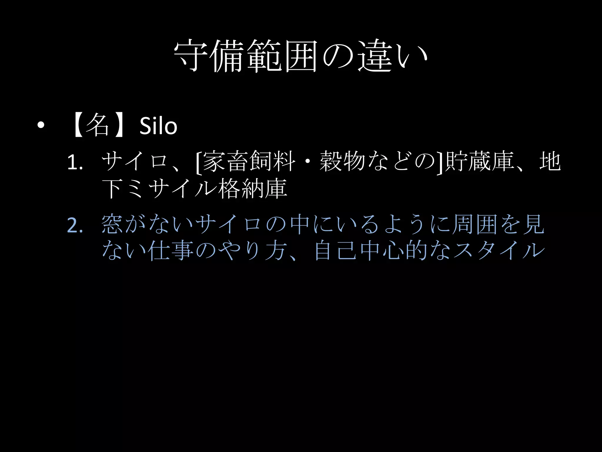 守備範囲の違い【名】Siloサイロ、〔家畜飼料・穀物などの〕貯蔵庫、地下ミサイル格納庫窓がないサイロの中にいるように周囲を見ない仕事のやり方、自己中心的なスタイル