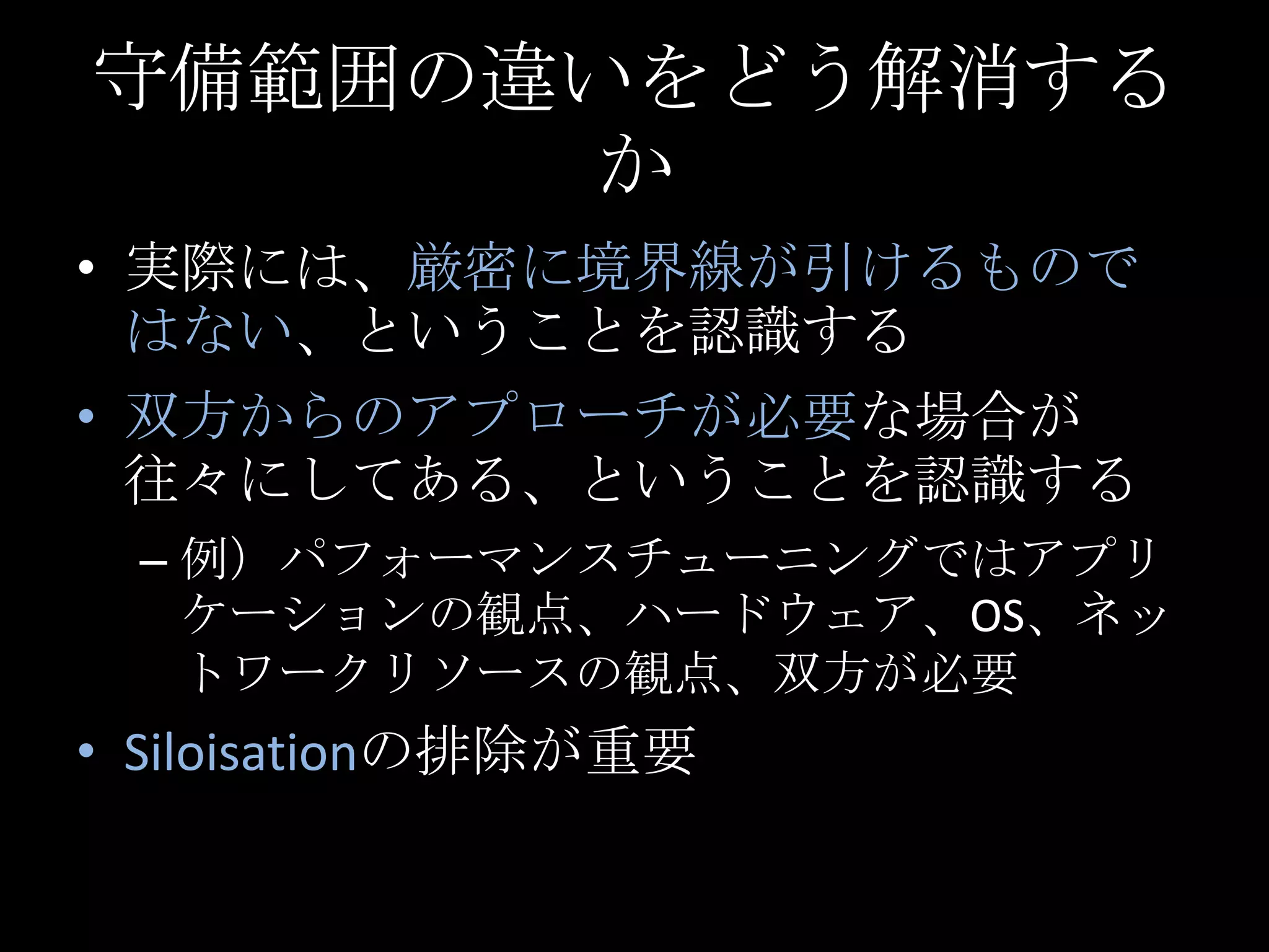 守備範囲の違いをどう解消するか実際には、厳密に境界線が引けるものではない、ということを認識する双方からのアプローチが必要な場合が往々にしてある、ということを認識する例）パフォーマンスチューニングではアプリケーションの観点、ハードウェア、OS、ネットワークリソースの観点、双方が必要Siloisationの排除が重要