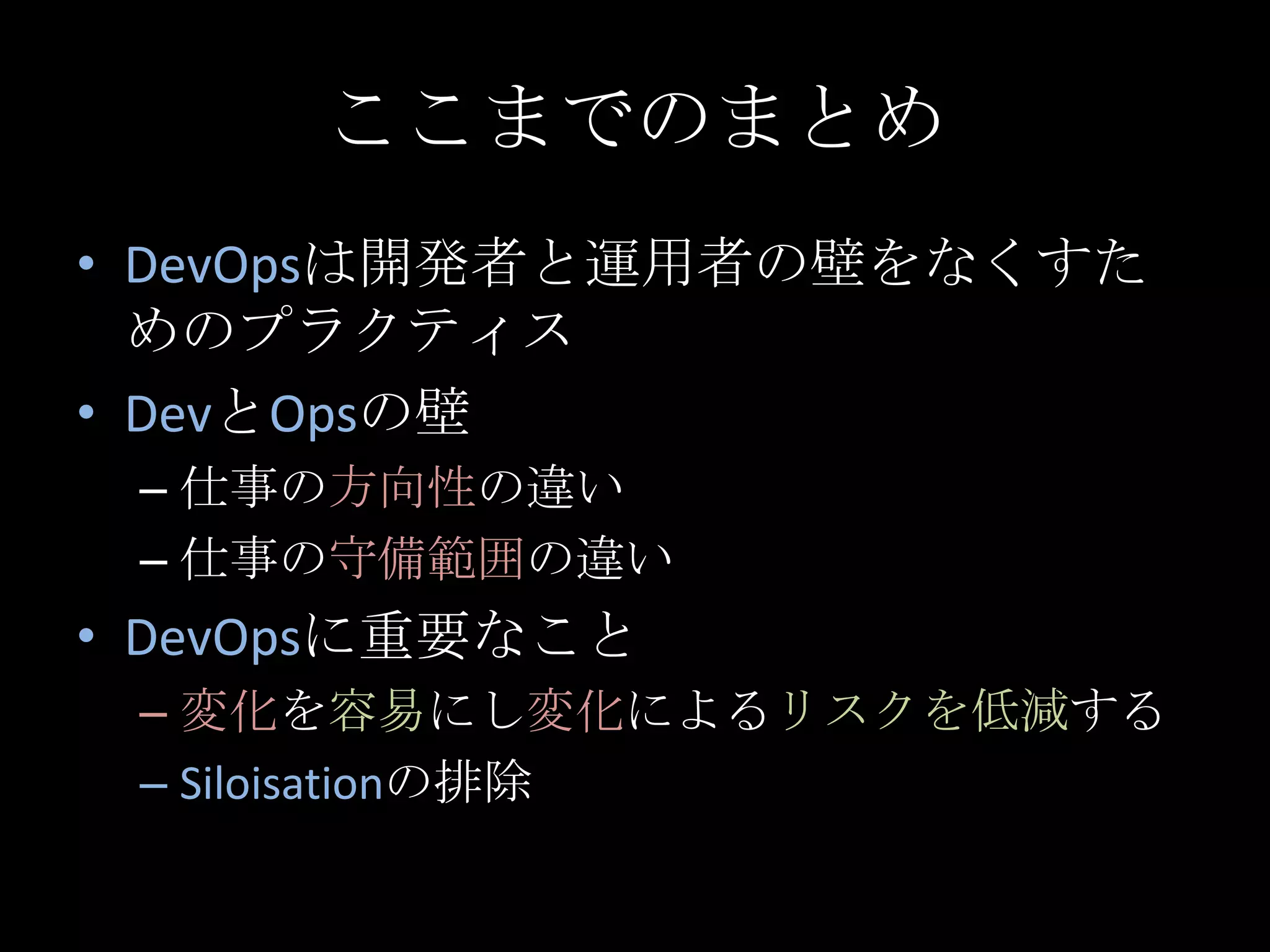 ここまでのまとめDevOpsは開発者と運用者の壁をなくすためのプラクティスDevとOpsの壁仕事の方向性の違い仕事の守備範囲の違いDevOpsに重要なこと変化を容易にし変化によるリスクを低減するSiloisationの排除