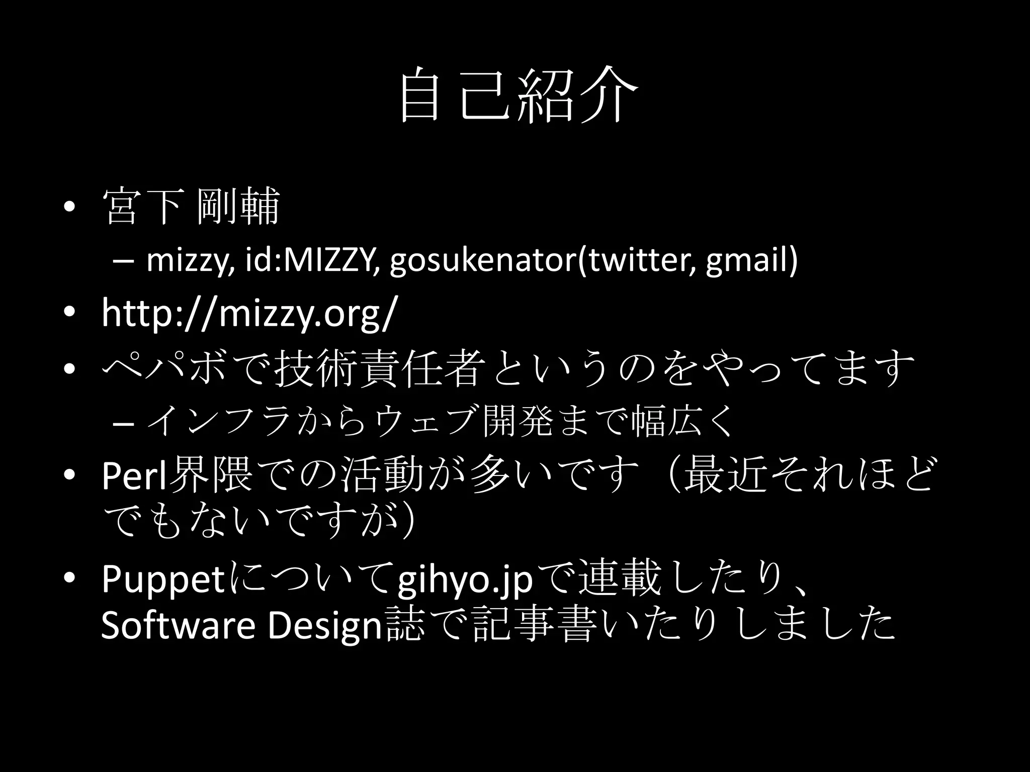 自己紹介宮下 剛輔mizzy, id:MIZZY, gosukenator(twitter, gmail)http://mizzy.org/ペパボで技術責任者というのをやってますインフラからウェブ開発まで幅広くPerl界隈での活動が多いです（最近それほどでもないですが）Puppetについてgihyo.jpで連載したり、SoftwareDesign誌で記事書いたりしました
