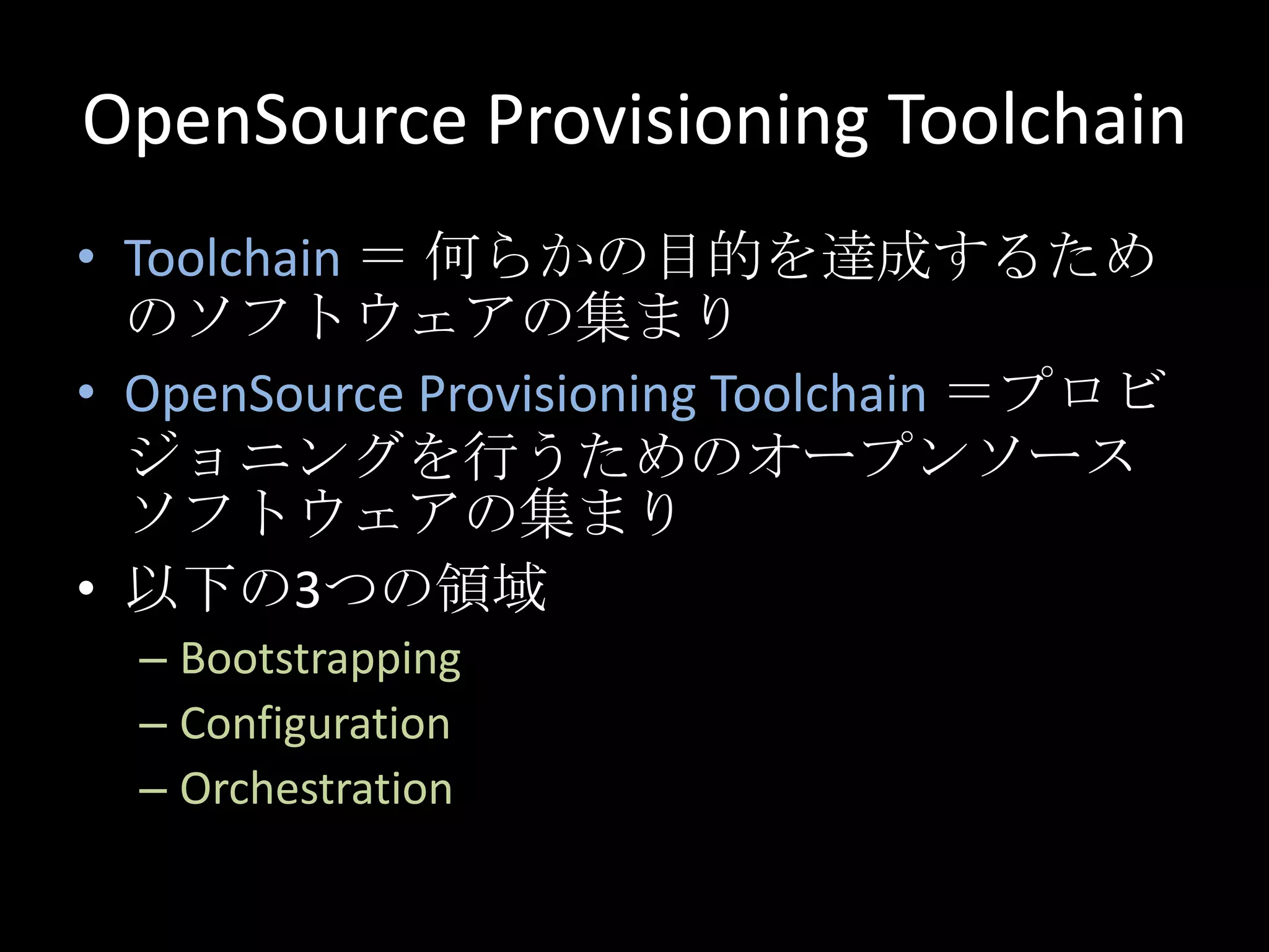 OpenSourceProvisioning ToolchainToolchain ＝ 何らかの目的を達成するためのソフトウェアの集まりOpenSource Provisioning Toolchain＝プロビジョニングを行うためのオープンソースソフトウェアの集まり以下の3つの領域Bootstrapping ConfigurationOrchestration