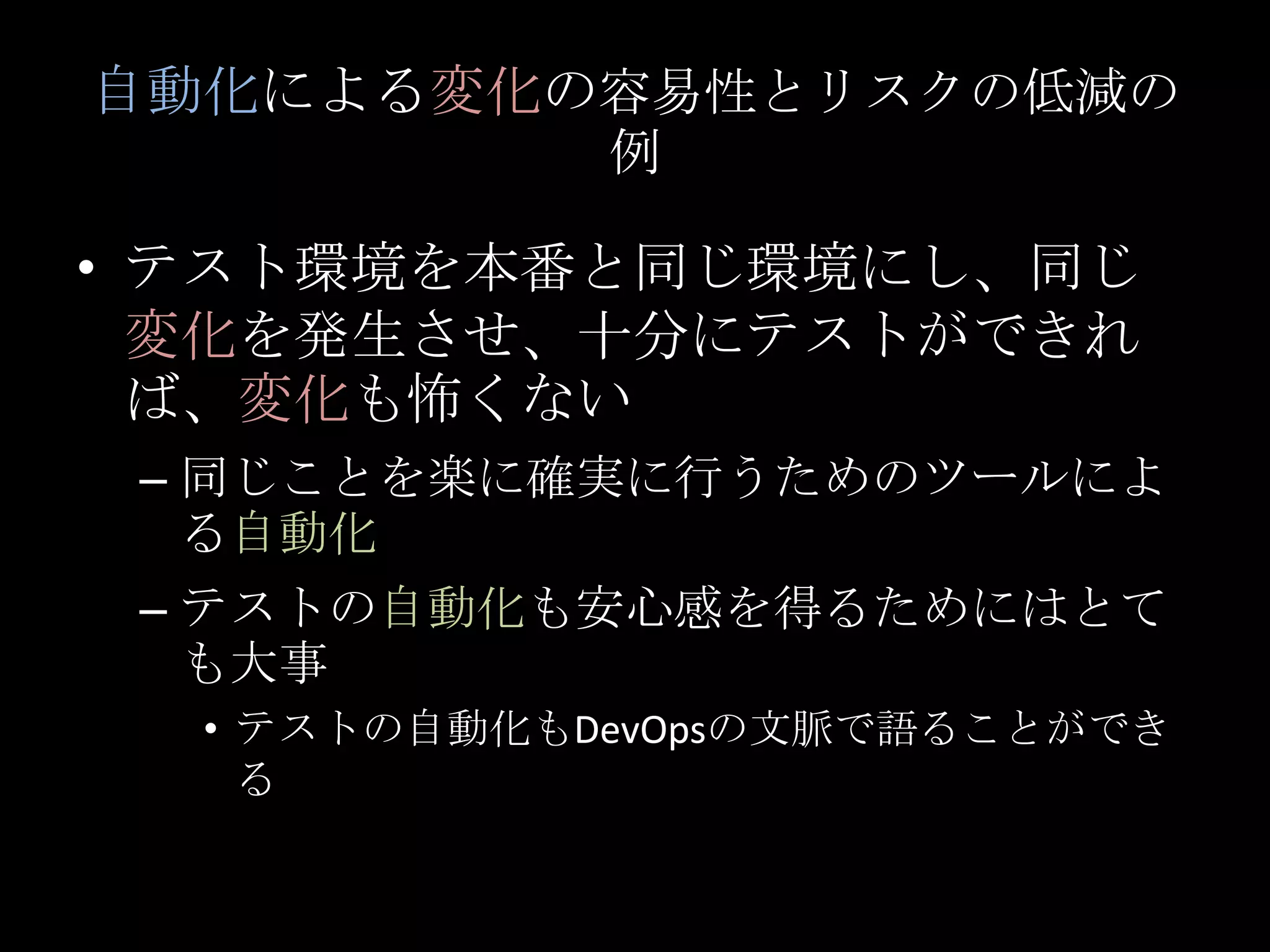 自動化による変化の容易性とリスクの低減の例テスト環境を本番と同じ環境にし、同じ変化を発生させ、十分にテストができれば、変化も怖くない同じことを楽に確実に行うためのツールによる自動化テストの自動化も安心感を得るためにはとても大事テストの自動化もDevOpsの文脈で語ることができる
