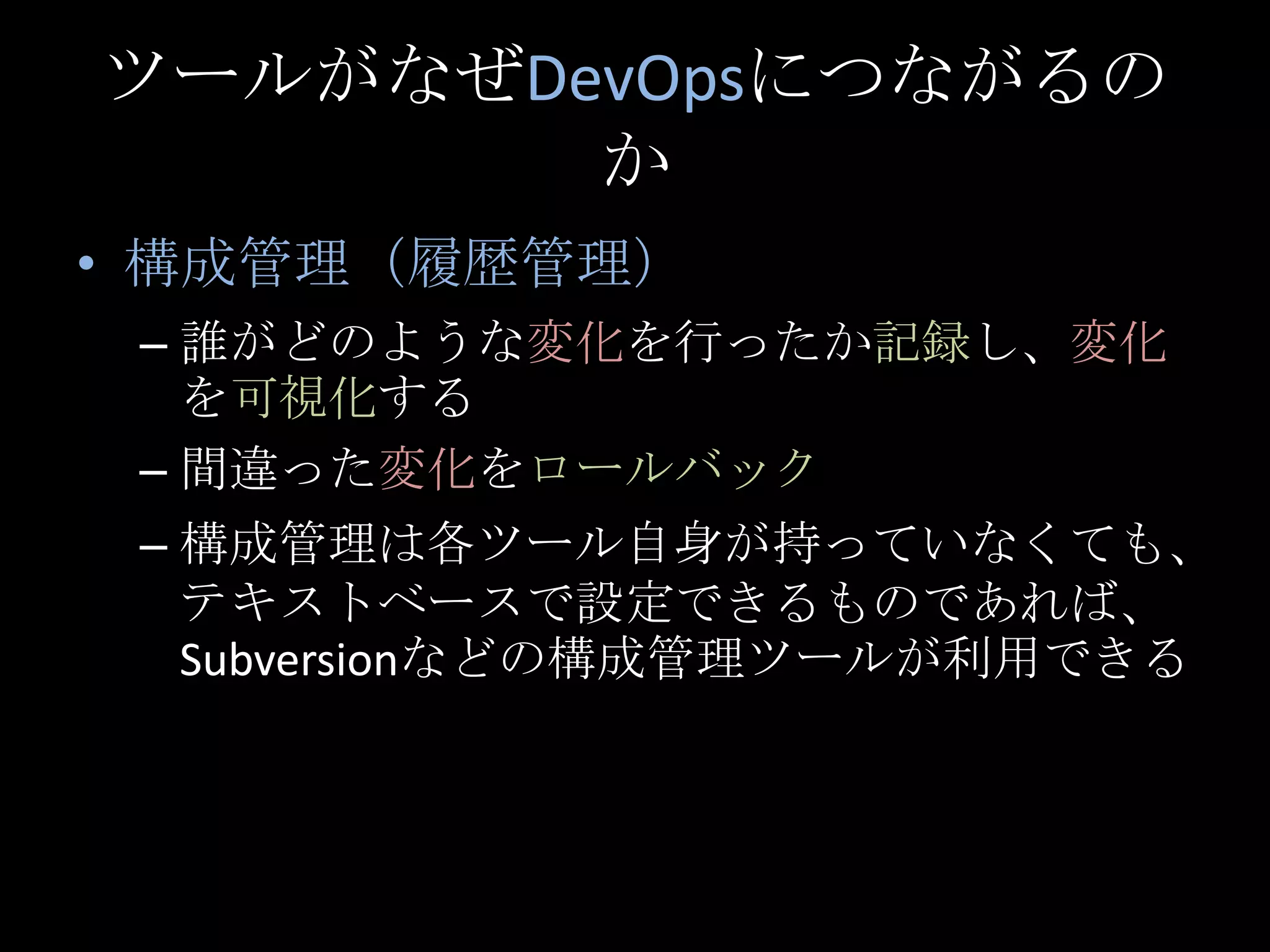 ツールがなぜDevOpsにつながるのか構成管理（履歴管理）誰がどのような変化を行ったか記録し、変化を可視化する間違った変化をロールバック構成管理は各ツール自身が持っていなくても、テキストベースで設定できるものであれば、Subversionなどの構成管理ツールが利用できる