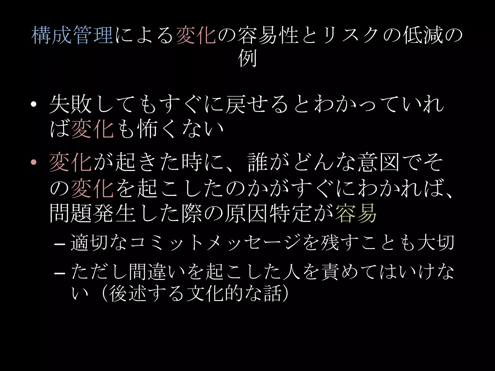 構成管理による変化の容易性とリスクの低減の例失敗してもすぐに戻せるとわかっていれば変化も怖くない変化が起きた時に、誰がどんな意図でその変化を起こしたのかがすぐにわかれば、問題発生した際の原因特定が容易適切なコミットメッセージを残すことも大切ただし間違いを起こした人を責めてはいけない（後述する文化的な話）