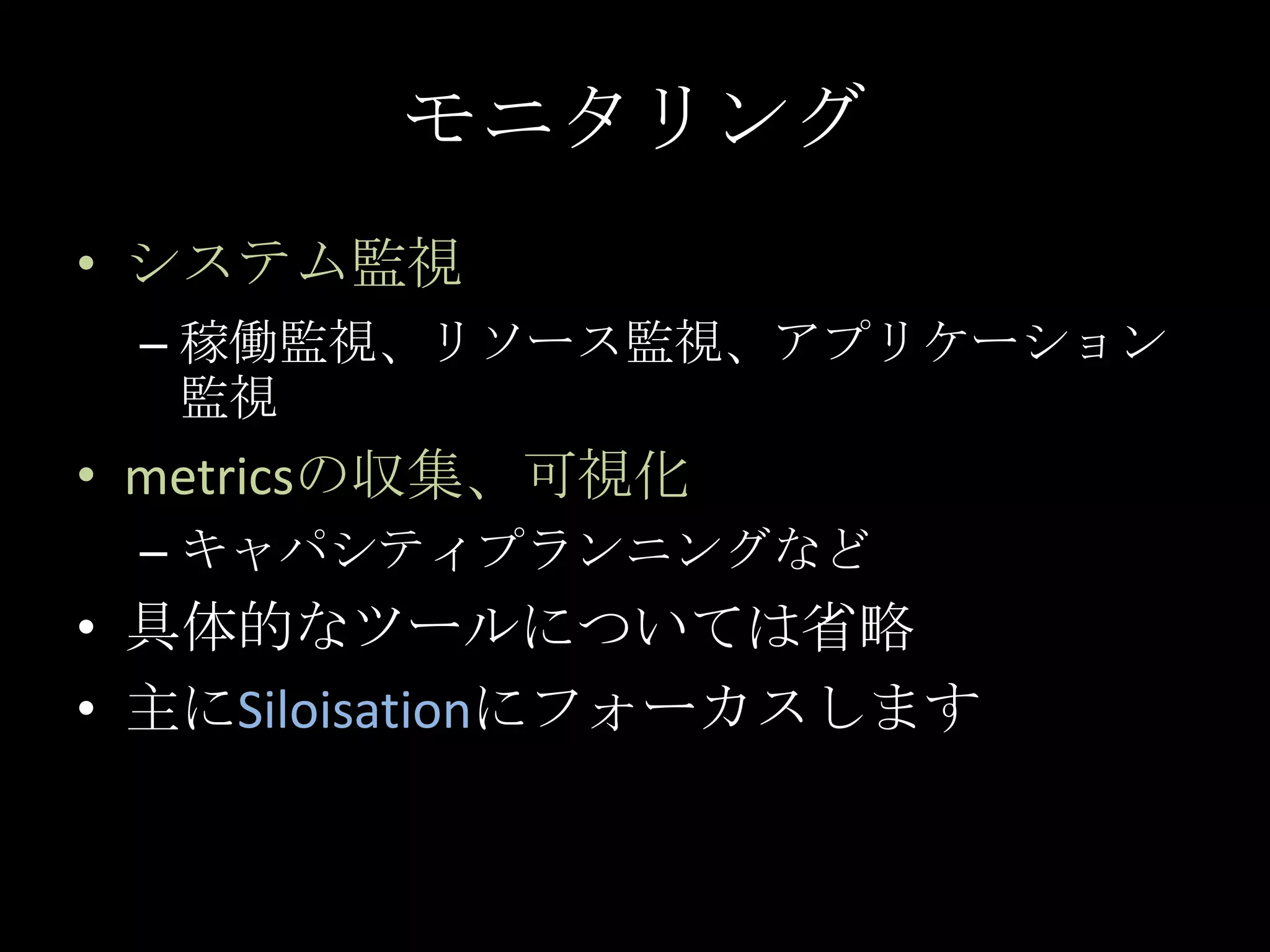 モニタリングシステム監視稼働監視、リソース監視、アプリケーション監視metricsの収集、可視化キャパシティプランニングなど具体的なツールについては省略主にSiloisationにフォーカスします