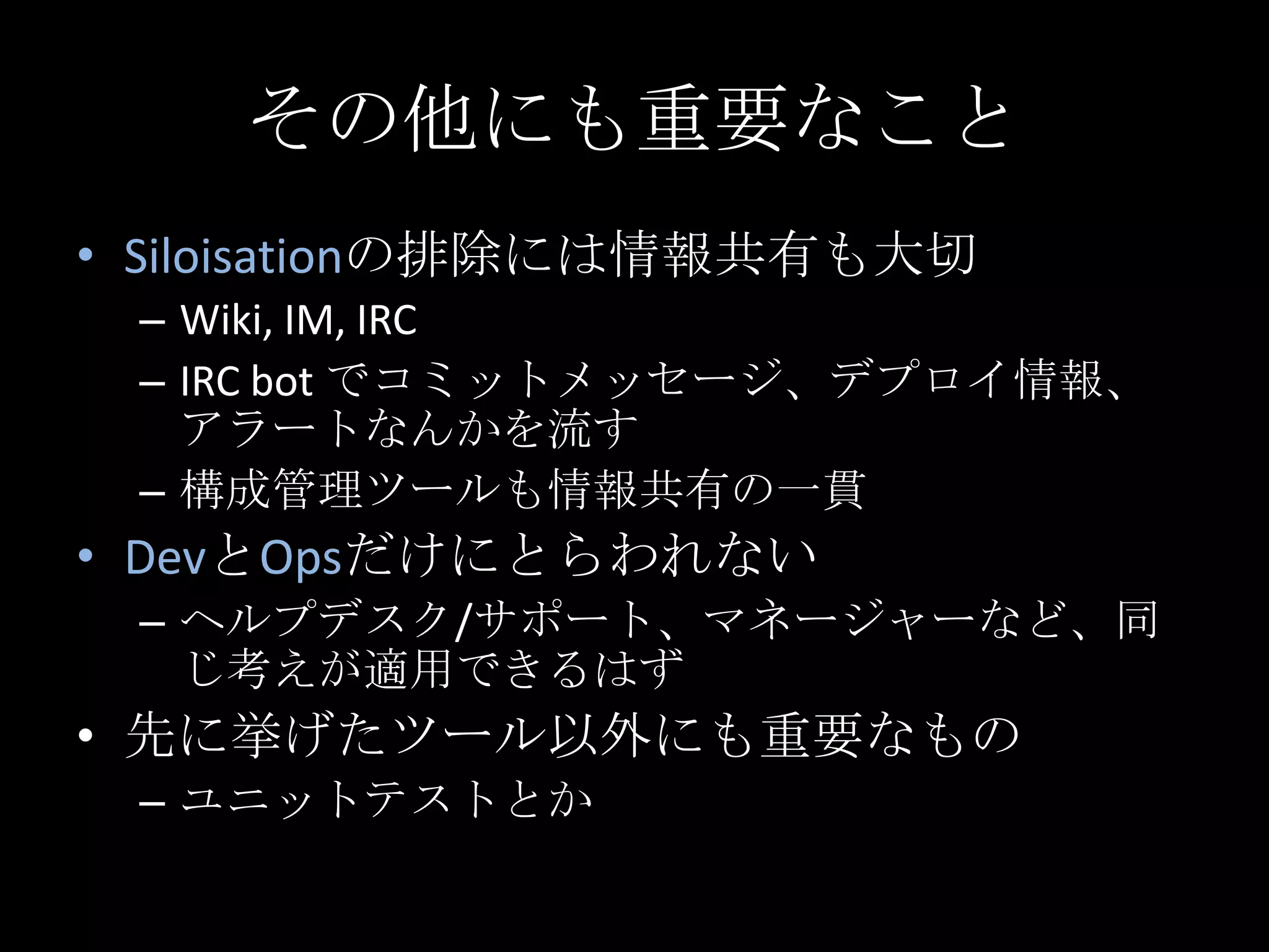 その他にも重要なことSiloisationの排除には情報共有も大切Wiki, IM, IRCIRC bot でコミットメッセージ、デプロイ情報、アラートなんかを流す構成管理ツールも情報共有の一貫DevとOpsだけにとらわれないヘルプデスク/サポート、マネージャーなど、同じ考えが適用できるはず先に挙げたツール以外にも重要なものユニットテストとか