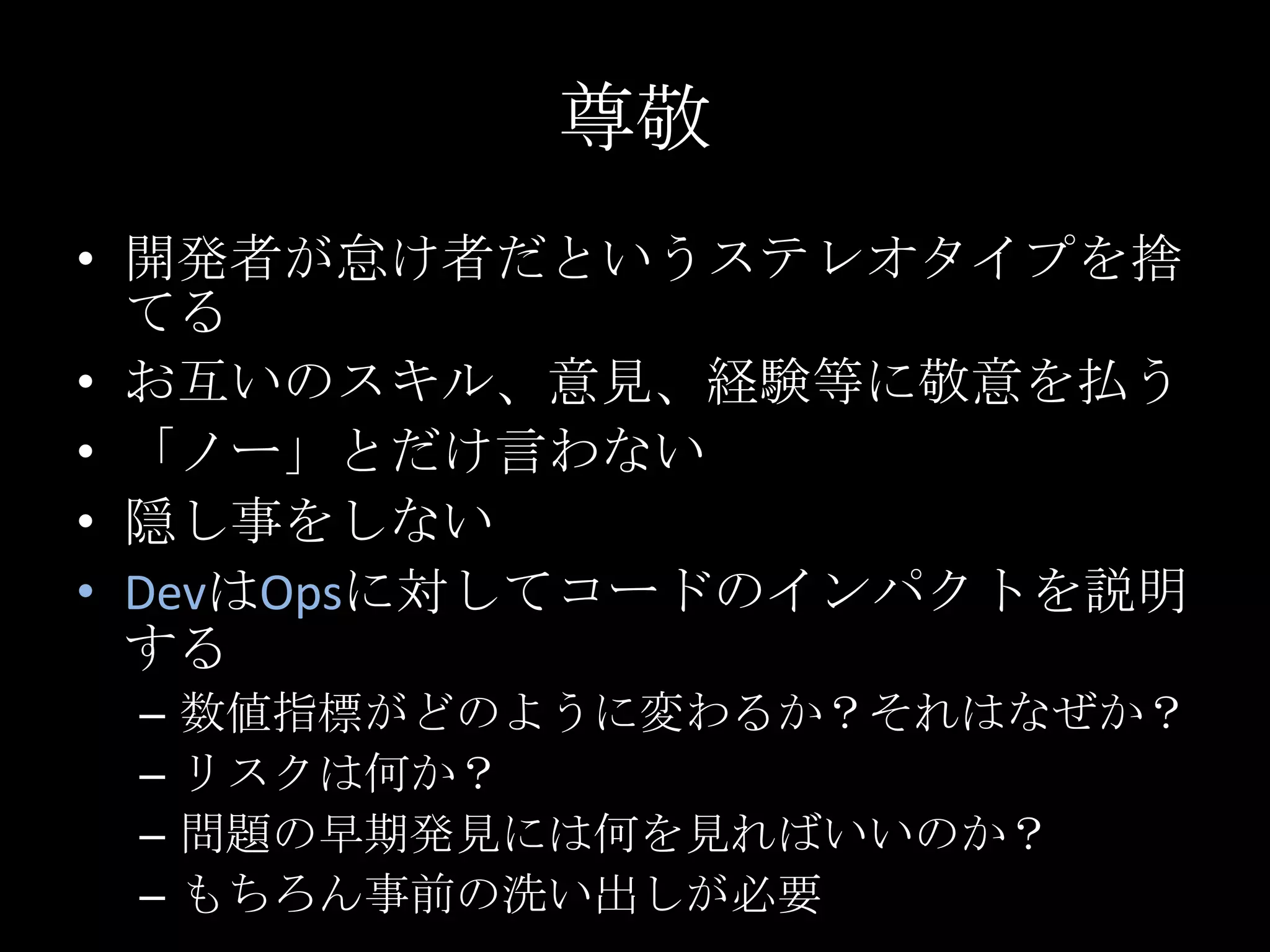 尊敬開発者が怠け者だというステレオタイプを捨てるお互いのスキル、意見、経験等に敬意を払う「ノー」とだけ言わない隠し事をしないDevはOpsに対してコードのインパクトを説明する数値指標がどのように変わるか？それはなぜか？リスクは何か？問題の早期発見には何を見ればいいのか？もちろん事前の洗い出しが必要