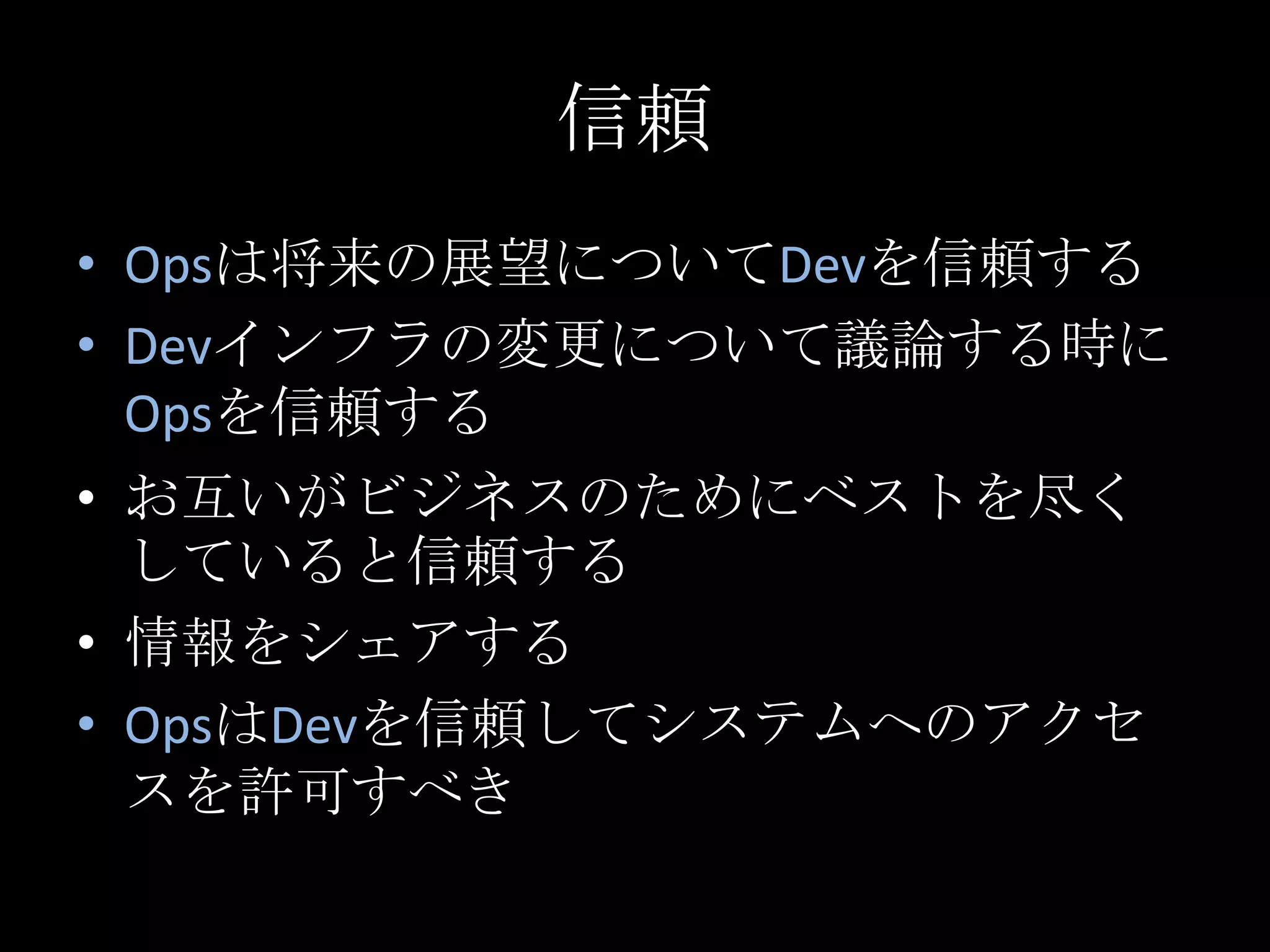 信頼Opsは将来の展望についてDevを信頼するDevインフラの変更について議論する時にOpsを信頼するお互いがビジネスのためにベストを尽くしていると信頼する情報をシェアするOpsはDevを信頼してシステムへのアクセスを許可すべき