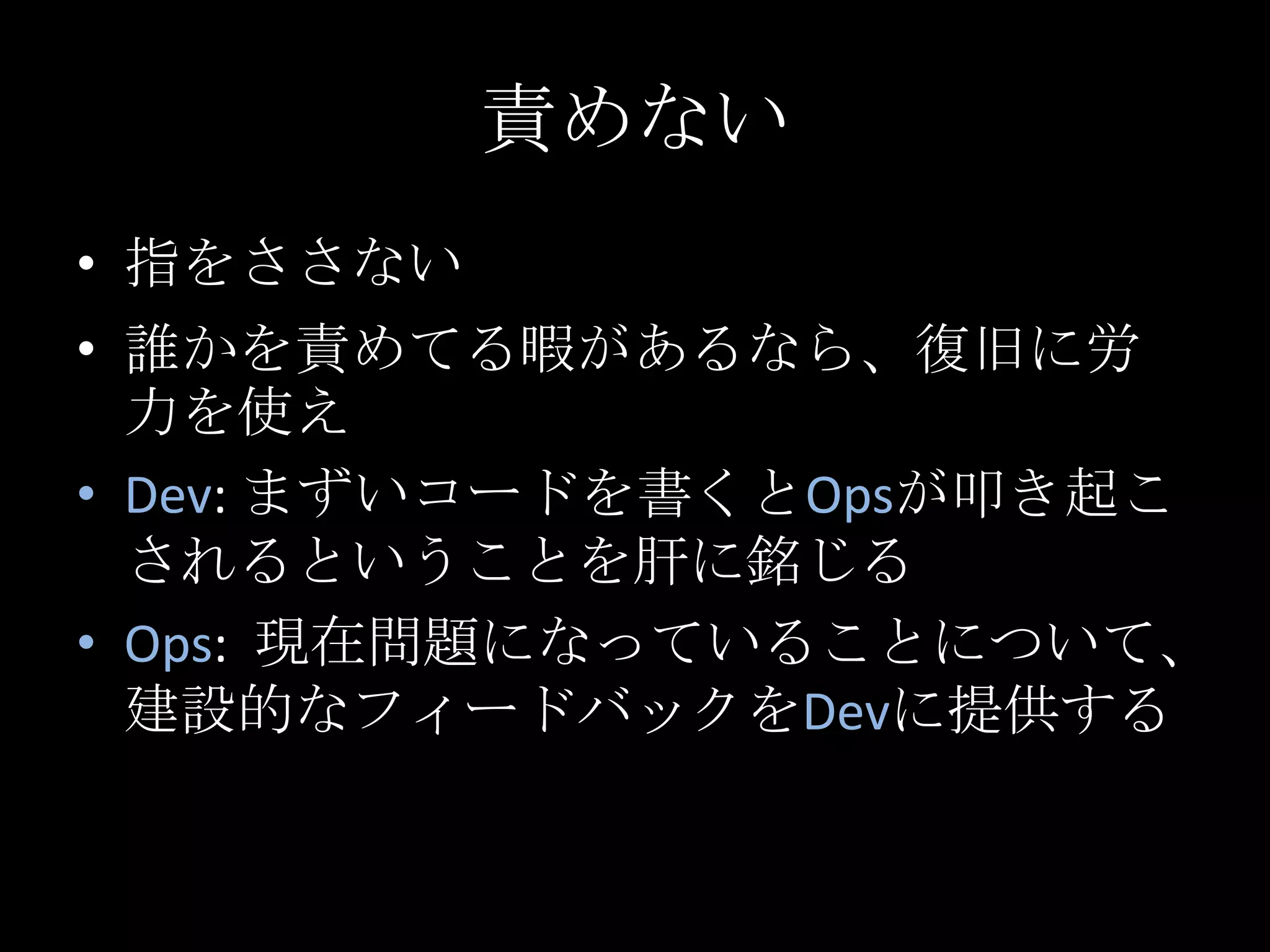 責めない指をささない誰かを責めてる暇があるなら、復旧に労力を使えDev: まずいコードを書くとOpsが叩き起こされるということを肝に銘じるOps:  現在問題になっていることについて、建設的なフィードバックをDevに提供する