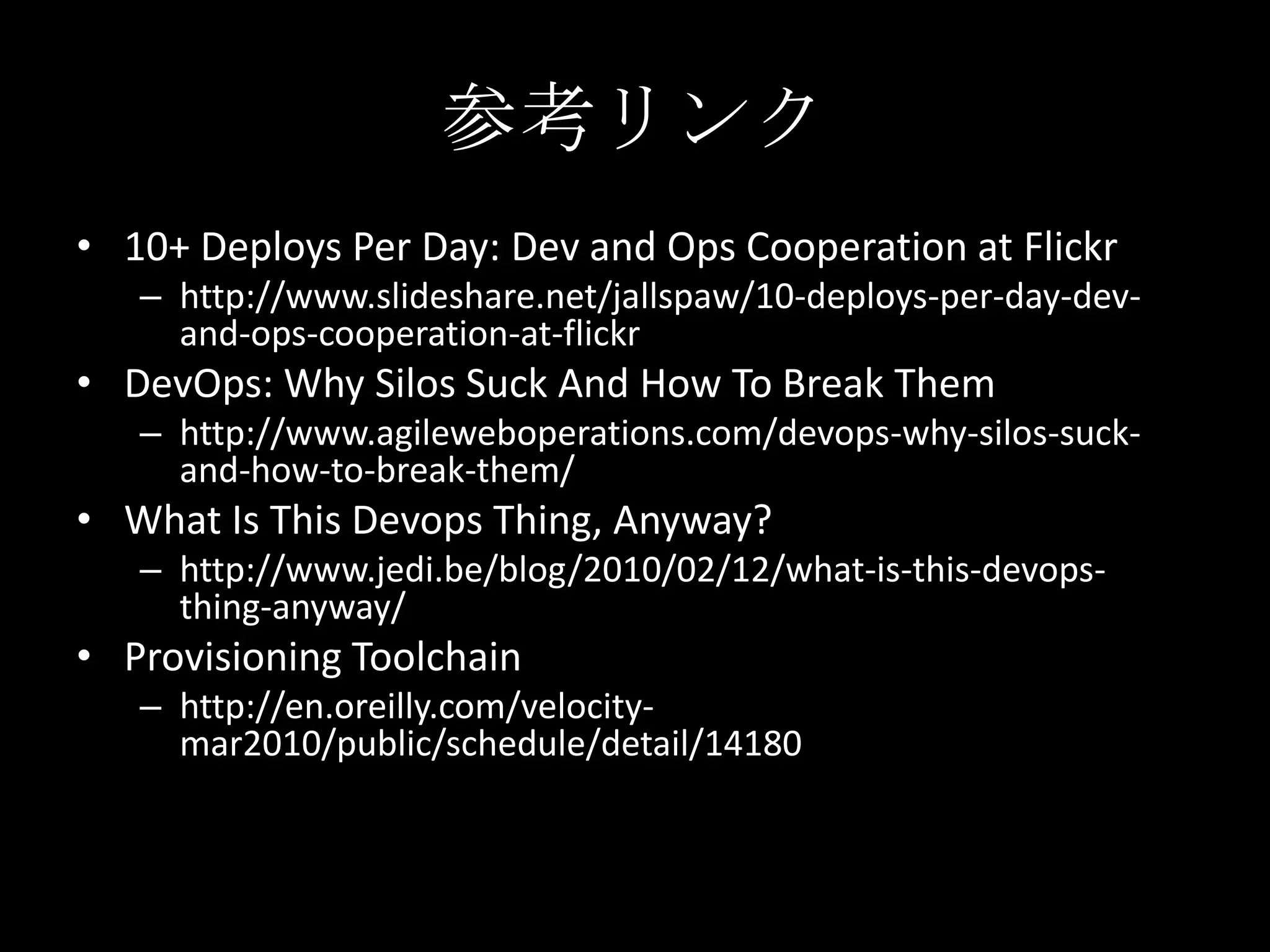 参考リンク10+ Deploys Per Day: Dev and Ops Cooperation at Flickrhttp://www.slideshare.net/jallspaw/10-deploys-per-day-dev-and-ops-cooperation-at-flickrDevOps: Why Silos Suck And How To Break Themhttp://www.agileweboperations.com/devops-why-silos-suck-and-how-to-break-them/What Is This Devops Thing, Anyway?http://www.jedi.be/blog/2010/02/12/what-is-this-devops-thing-anyway/Provisioning Toolchainhttp://en.oreilly.com/velocity-mar2010/public/schedule/detail/14180