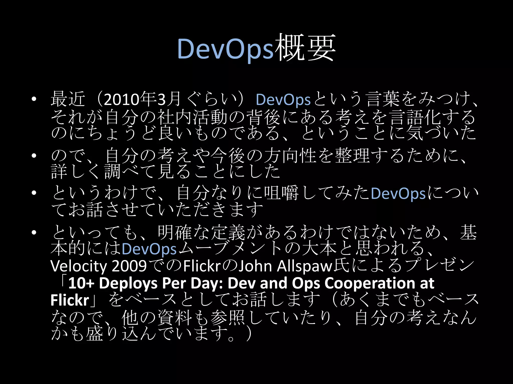 DevOps概要最近（2010年3月ぐらい）DevOpsという言葉をみつけ、それが自分の社内活動の背後にある考えを言語化するのにちょうど良いものである、ということに気づいたので、自分の考えや今後の方向性を整理するために、詳しく調べて見ることにしたというわけで、自分なりに咀嚼してみたDevOpsについてお話させていただきますといっても、明確な定義があるわけではないため、基本的にはDevOpsムーブメントの大本と思われる、Velocity 2009でのFlickrのJohn Allspaw氏によるプレゼン「10+ Deploys Per Day: Dev and Ops Cooperation at Flickr」をベースとしてお話します（あくまでもベースなので、他の資料も参照していたり、自分の考えなんかも盛り込んでいます。）