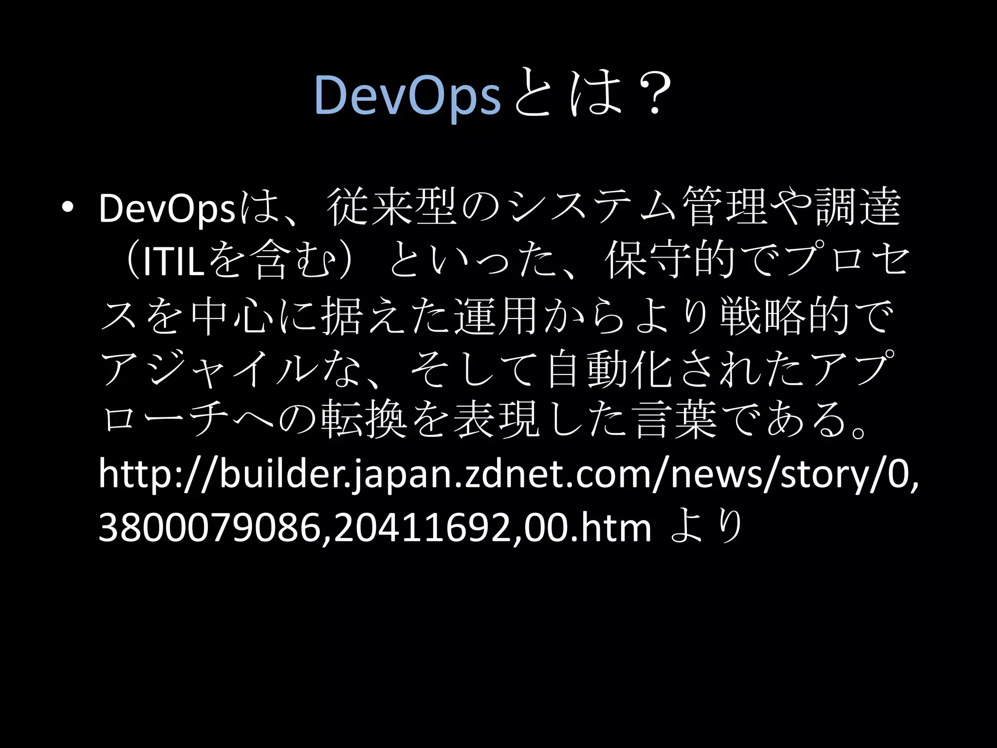 DevOpsとは？DevOpsは、従来型のシステム管理や調達（ITILを含む）といった、保守的でプロセスを中心に据えた運用からより戦略的でアジャイルな、そして自動化されたアプローチへの転換を表現した言葉である。 http://builder.japan.zdnet.com/news/story/0,3800079086,20411692,00.htm より