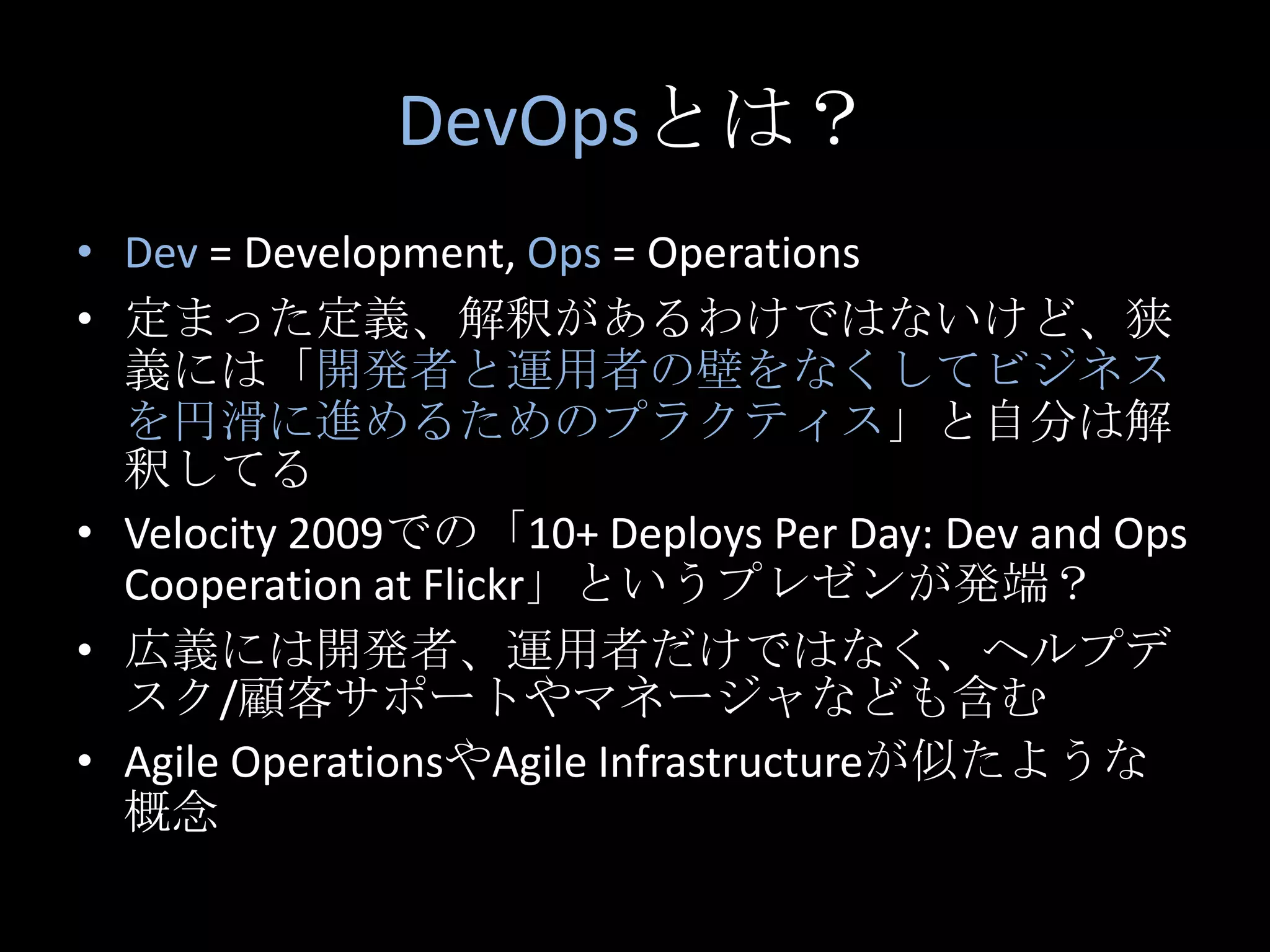 DevOpsとは？Dev= Development, Ops = Operations定まった定義、解釈があるわけではないけど、狭義には「開発者と運用者の壁をなくしてビジネスを円滑に進めるためのプラクティス」と自分は解釈してるVelocity 2009での「10+ Deploys Per Day: Dev and Ops Cooperation at Flickr」というプレゼンが発端？広義には開発者、運用者だけではなく、ヘルプデスク/顧客サポートやマネージャなども含むAgile OperationsやAgileInfrastructureが似たような概念