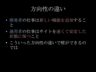 方向性の違い<br />開発者の仕事は新しい機能を追加すること<br />運用者の仕事はサイトを速くて安定した状態に保つこと<br />こういった方向性の違いで壁ができるのでは<br />