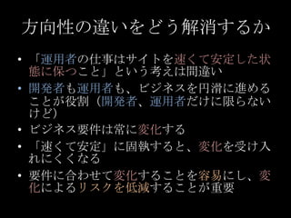 方向性の違いをどう解消するか<br />「運用者の仕事はサイトを速くて安定した状態に保つこと」という考えは間違い<br />開発者も運用者も、ビジネスを円滑に進めることが役割（開発者、運用者だけに限らないけど）<br />ビジネス要件は常に変化...