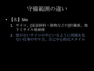 守備範囲の違い<br />【名】Silo<br />サイロ、〔家畜飼料・穀物などの〕貯蔵庫、地下ミサイル格納庫<br />窓がないサイロの中にいるように周囲を見ない仕事のやり方、自己中心的なスタイル<br />