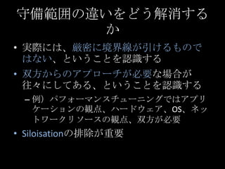 守備範囲の違いをどう解消するか<br />実際には、厳密に境界線が引けるものではない、ということを認識する<br />双方からのアプローチが必要な場合が往々にしてある、ということを認識する<br />例）パフォーマンスチューニングではアプリケー...