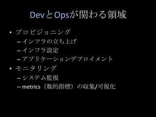 DevとOpsが関わる領域<br />プロビジョニング<br />インフラの立ち上げ<br />インフラ設定<br />アプリケーションデプロイメント<br />モニタリング<br />システム監視<br />metrics（数的指標）の収集/...