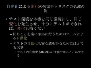 自動化による変化の容易性とリスクの低減の例<br />テスト環境を本番と同じ環境にし、同じ変化を発生させ、十分にテストができれば、変化も怖くない<br />同じことを楽に確実に行うためのツールによる自動化<br />テストの自動化も安心感を得る...