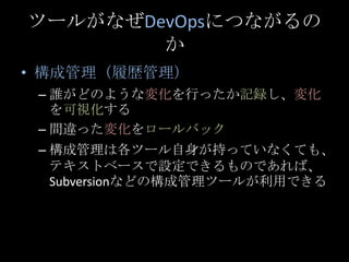 ツールがなぜDevOpsにつながるのか<br />構成管理（履歴管理）<br />誰がどのような変化を行ったか記録し、変化を可視化する<br />間違った変化をロールバック<br />構成管理は各ツール自身が持っていなくても、テキストベースで設...