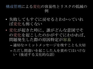 構成管理による変化の容易性とリスクの低減の例<br />失敗してもすぐに戻せるとわかっていれば変化も怖くない<br />変化が起きた時に、誰がどんな意図でその変化を起こしたのかがすぐにわかれば、問題発生した際の原因特定が容易<br />適切なコ...