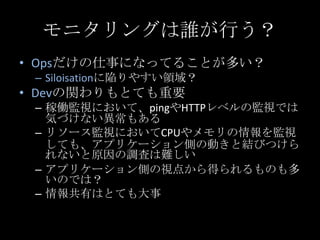モニタリングは誰が行う？<br />Opsだけの仕事になってることが多い？<br />Siloisationに陥りやすい領域？<br />Devの関わりもとても重要<br />稼働監視において、pingやHTTPレベルの監視では気づけない異常も...