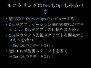 モニタリングはDevもOpsもやるべき<br />監視項目をDevとOpsでレビューする<br />Opsがアプリケーション動作の監視ができるよう、Devがアプリの仕様をまとめる<br />Opsがカスタム監視スクリプトを開発するスキルを持つ<...