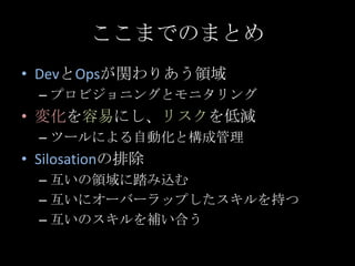 ここまでのまとめ<br />DevとOpsが関わりあう領域<br />プロビジョニングとモニタリング<br />変化を容易にし、リスクを低減<br />ツールによる自動化と構成管理<br />Silosationの排除<br />互いの領域に踏...