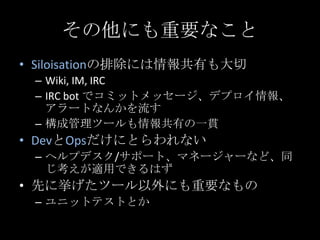 その他にも重要なこと<br />Siloisationの排除には情報共有も大切<br />Wiki, IM, IRC<br />IRC bot でコミットメッセージ、デプロイ情報、アラートなんかを流す<br />構成管理ツールも情報共有の一貫<...