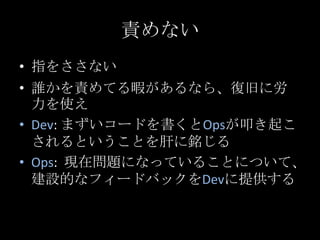 責めない<br />指をささない<br />誰かを責めてる暇があるなら、復旧に労力を使え<br />Dev: まずいコードを書くとOpsが叩き起こされるということを肝に銘じる<br />Ops:  現在問題になっていることについて、建設的なフィ...