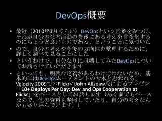 DevOps概要<br />最近（2010年3月ぐらい）DevOpsという言葉をみつけ、それが自分の社内活動の背後にある考えを言語化するのにちょうど良いものである、ということに気づいた<br />ので、自分の考えや今後の方向性を整理するために、...