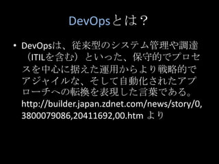 DevOpsとは？DevOpsは、従来型のシステム管理や調達（ITILを含む）といった、保守的でプロセスを中心に据えた運用からより戦略的でアジャイルな、そして自動化されたアプローチへの転換を表現した言葉である。 http://builder.japan.zdnet.com/news/story/0,3800079086,20411692,00.htm より