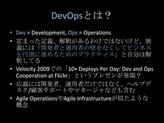 DevOpsとは？<br />Dev= Development, Ops = Operations<br />定まった定義、解釈があるわけではないけど、狭義には「開発者と運用者の壁をなくしてビジネスを円滑に進めるためのプラクティス」と自分は解釈...
