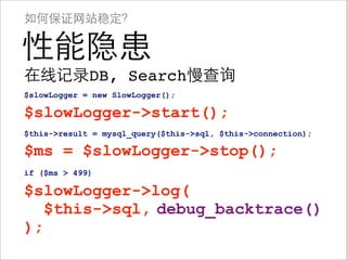 如何保证网站稳定？

性能隐患
在线记录DB, Search慢查询
$slowLogger = new SlowLogger();

$slowLogger->start();
$this->result = mysql_query($this->sql, $this->connection);

$ms = $slowLogger->stop();
if ($ms > 499)

$slowLogger->log(
$slowLogger->log($this->sql);
   $this->sql, debug_backtrace()
);
 