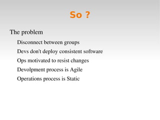 So ?
The problem 
  Disconnect between groups
  Devs don't deploy consistent software
  Ops motivated to resist changes
  Devolpment process is Agile
  Operations process is Static
 