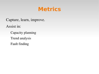 Metrics
Capture, learn, improve.
Assist in:
   Capacity planning 
   Trend analysis
   Fault finding
 