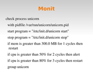 Monit
check process unicorn
  with pidfile /var/run/unicorn/unicorn.pid
  start program = "/etc/init.d/unicorn start"
  stop program = "/etc/init.d/unicorn stop"
  if mem is greater than 300.0 MB for 1 cycles then 
   restart
  if cpu is greater than 50% for 2 cycles then alert
  if cpu is greater than 80% for 3 cycles then restart
  group unicorn
 